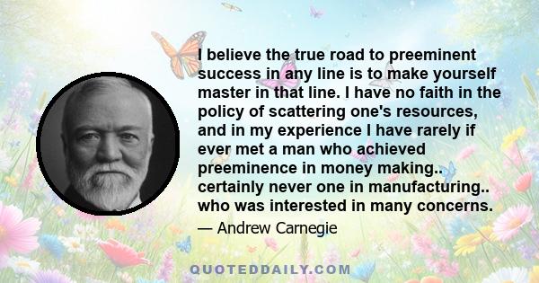 I believe the true road to preeminent success in any line is to make yourself master in that line. I have no faith in the policy of scattering one's resources, and in my experience I have rarely if ever met a man who