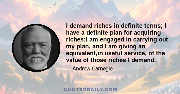 I demand riches in definite terms; I have a definite plan for acquiring riches;I am engaged in carrying out my plan, and I am giving an equivalent,in useful service, of the value of those riches I demand.