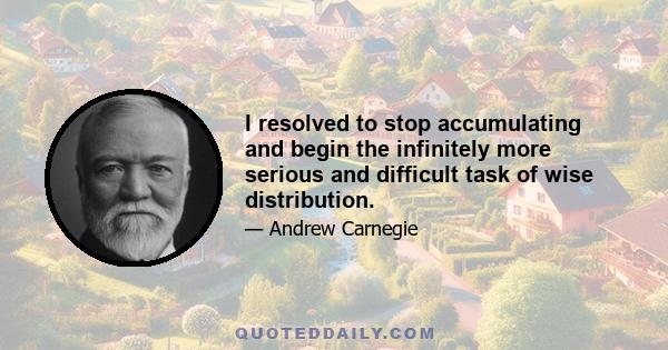 I resolved to stop accumulating and begin the infinitely more serious and difficult task of wise distribution.