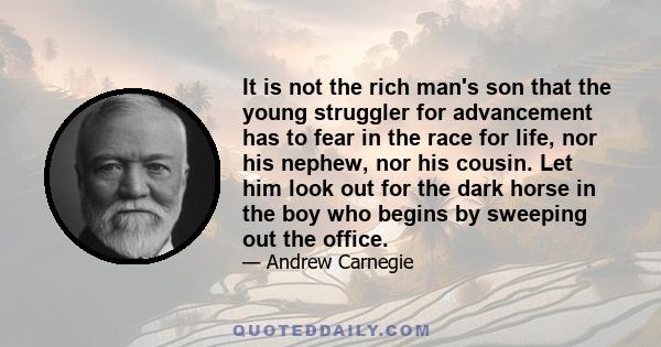 It is not the rich man's son that the young struggler for advancement has to fear in the race for life, nor his nephew, nor his cousin. Let him look out for the dark horse in the boy who begins by sweeping out the