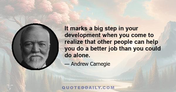 It marks a big step in your development when you come to realize that other people can help you do a better job than you could do alone.