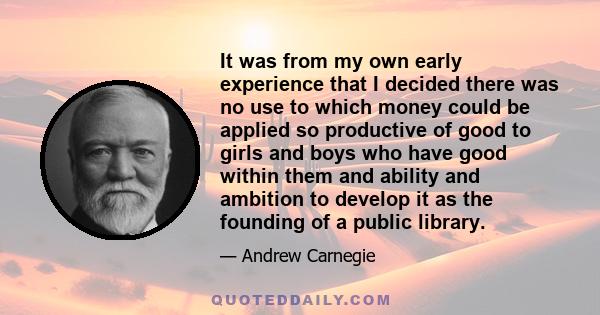 It was from my own early experience that I decided there was no use to which money could be applied so productive of good to girls and boys who have good within them and ability and ambition to develop it as the