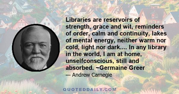 Libraries are reservoirs of strength, grace and wit, reminders of order, calm and continuity, lakes of mental energy, neither warm nor cold, light nor dark.... In any library in the world, I am at home, unselfconscious, 