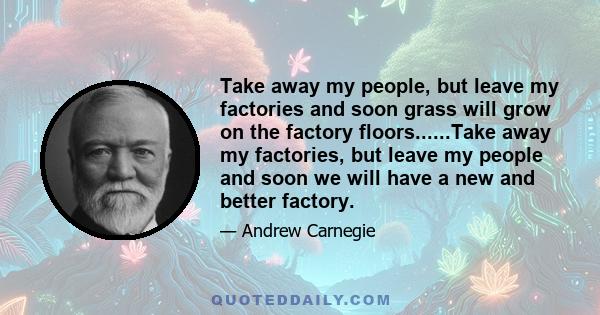 Take away my people, but leave my factories and soon grass will grow on the factory floors......Take away my factories, but leave my people and soon we will have a new and better factory.