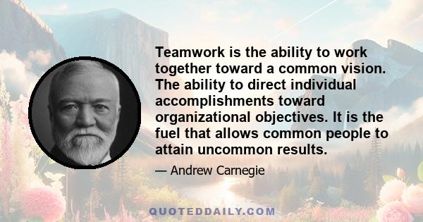 Teamwork is the ability to work together toward a common vision. The ability to direct individual accomplishments toward organizational objectives. It is the fuel that allows common people to attain uncommon results.