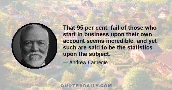 That 95 per cent. fail of those who start in business upon their own account seems incredible, and yet such are said to be the statistics upon the subject.