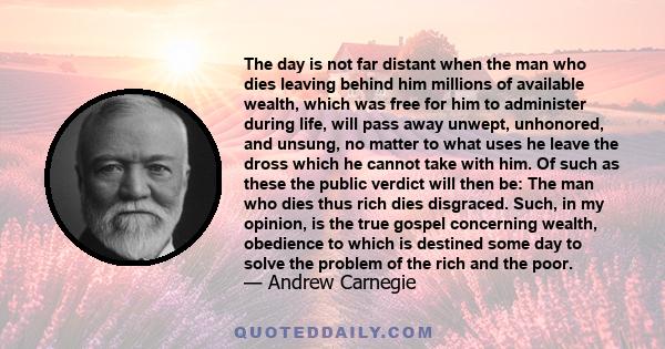 The day is not far distant when the man who dies leaving behind him millions of available wealth, which was free for him to administer during life, will pass away unwept, unhonored, and unsung, no matter to what uses he 