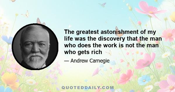 The greatest astonishment of my life was the discovery that the man who does the work is not the man who gets rich