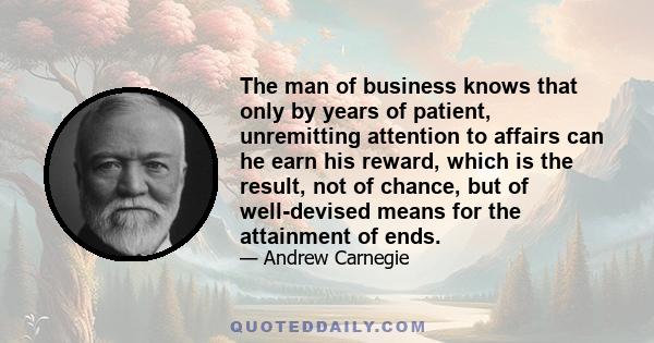 The man of business knows that only by years of patient, unremitting attention to affairs can he earn his reward, which is the result, not of chance, but of well-devised means for the attainment of ends.