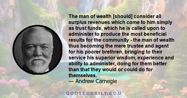 The man of wealth [should] consider all surplus revenues which come to him simply as trust funds, which he is called upon to administer to produce the most beneficial results for the community - the man of wealth thus