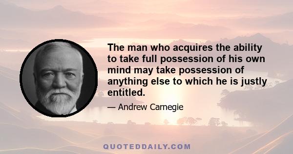 The man who acquires the ability to take full possession of his own mind may take possession of anything else to which he is justly entitled.