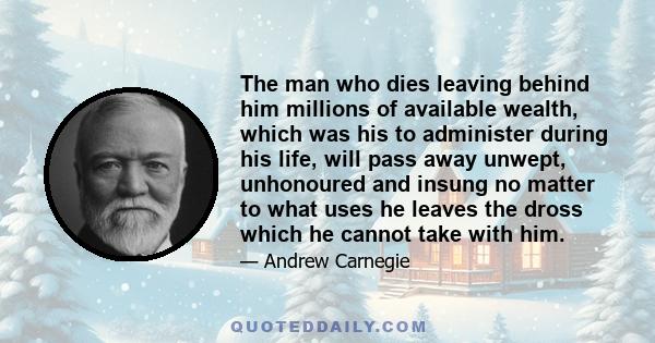 The man who dies leaving behind him millions of available wealth, which was his to administer during his life, will pass away unwept, unhonoured and insung no matter to what uses he leaves the dross which he cannot take 