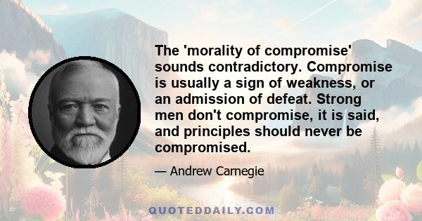 The 'morality of compromise' sounds contradictory. Compromise is usually a sign of weakness, or an admission of defeat. Strong men don't compromise, it is said, and principles should never be compromised.