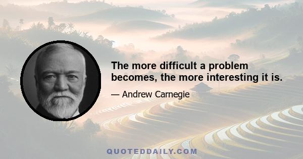 The more difficult a problem becomes, the more interesting it is.