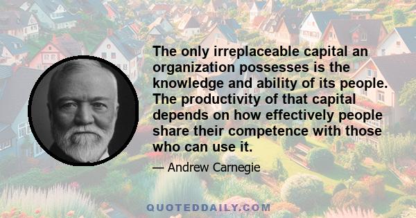 The only irreplaceable capital an organization possesses is the knowledge and ability of its people. The productivity of that capital depends on how effectively people share their competence with those who can use it.