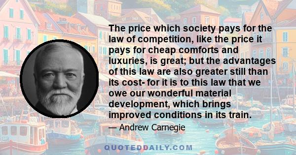 The price which society pays for the law of competition, like the price it pays for cheap comforts and luxuries, is great; but the advantages of this law are also greater still than its cost- for it is to this law that