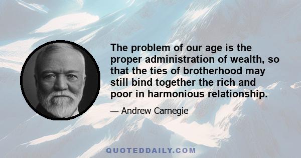 The problem of our age is the proper administration of wealth, so that the ties of brotherhood may still bind together the rich and poor in harmonious relationship.