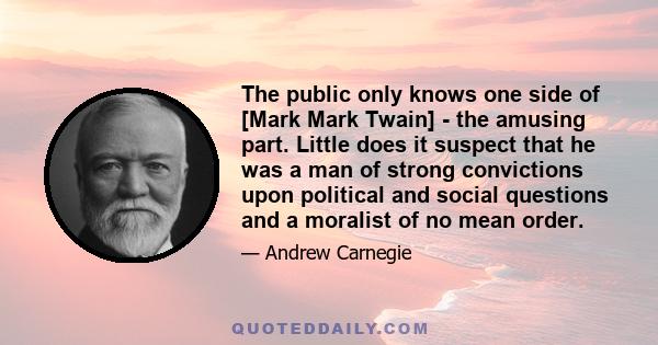 The public only knows one side of [Mark Mark Twain] - the amusing part. Little does it suspect that he was a man of strong convictions upon political and social questions and a moralist of no mean order.