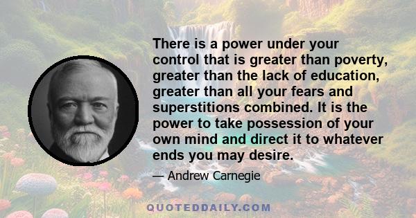 There is a power under your control that is greater than poverty, greater than the lack of education, greater than all your fears and superstitions combined. It is the power to take possession of your own mind and