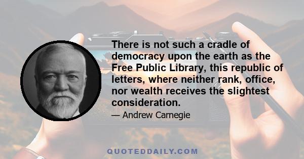 There is not such a cradle of democracy upon the earth as the Free Public Library, this republic of letters, where neither rank, office, nor wealth receives the slightest consideration.