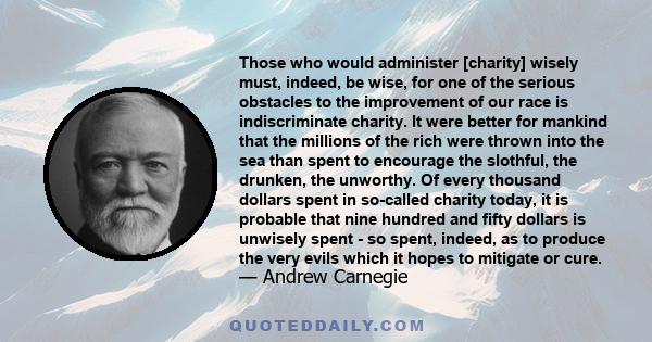 Those who would administer [charity] wisely must, indeed, be wise, for one of the serious obstacles to the improvement of our race is indiscriminate charity. It were better for mankind that the millions of the rich were 