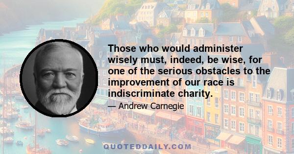 Those who would administer wisely must, indeed, be wise, for one of the serious obstacles to the improvement of our race is indiscriminate charity.