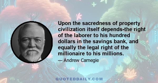 Upon the sacredness of property civilization itself depends-the right of the laborer to his hundred dollars in the savings bank, and equally the legal right of the millionaire to his millions.