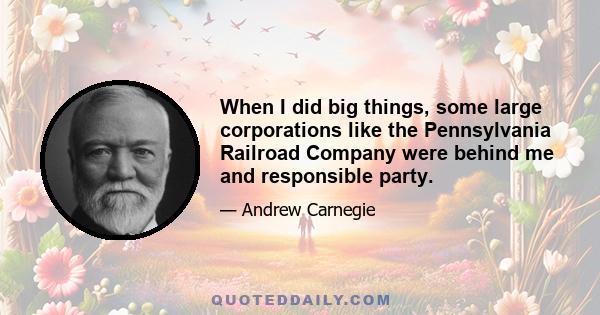 When I did big things, some large corporations like the Pennsylvania Railroad Company were behind me and responsible party.