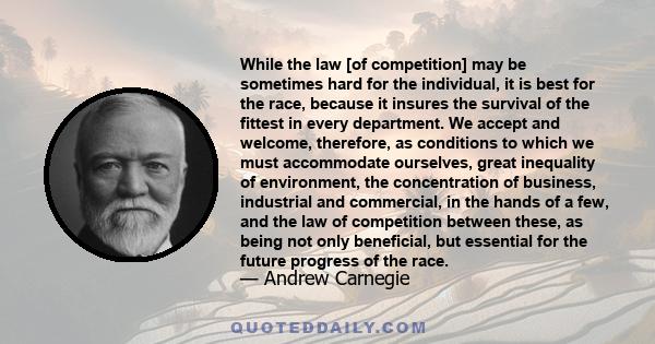 While the law [of competition] may be sometimes hard for the individual, it is best for the race, because it insures the survival of the fittest in every department. We accept and welcome, therefore, as conditions to