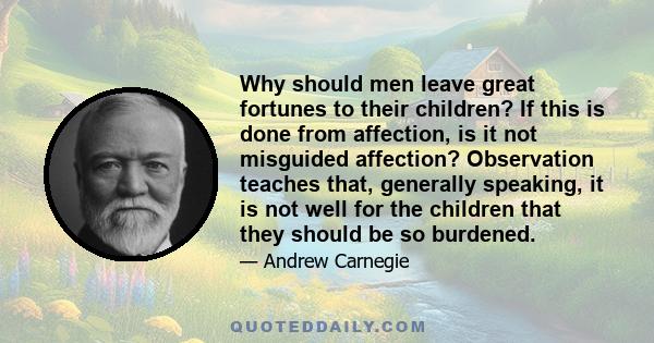 Why should men leave great fortunes to their children? If this is done from affection, is it not misguided affection? Observation teaches that, generally speaking, it is not well for the children that they should be so