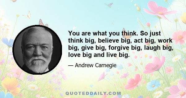 You are what you think. So just think big, believe big, act big, work big, give big, forgive big, laugh big, love big and live big.