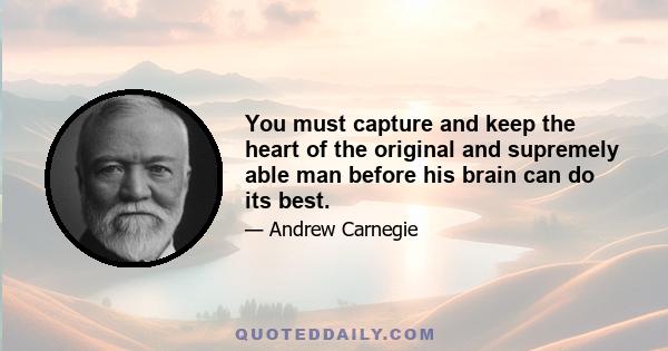 You must capture and keep the heart of the original and supremely able man before his brain can do its best.