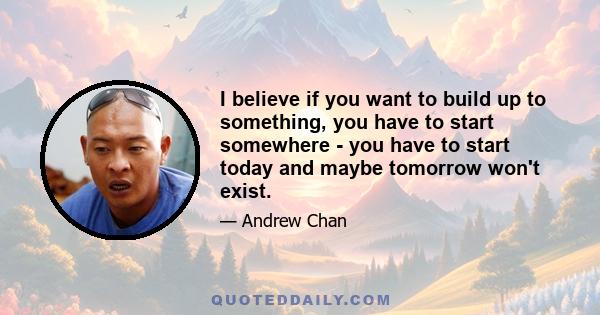 I believe if you want to build up to something, you have to start somewhere - you have to start today and maybe tomorrow won't exist.