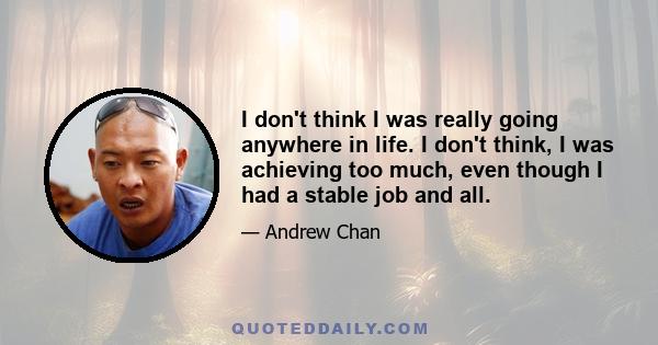 I don't think I was really going anywhere in life. I don't think, I was achieving too much, even though I had a stable job and all.