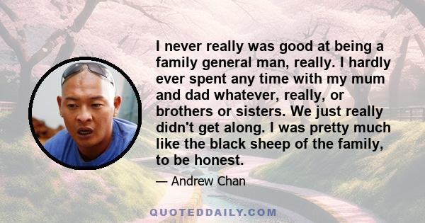 I never really was good at being a family general man, really. I hardly ever spent any time with my mum and dad whatever, really, or brothers or sisters. We just really didn't get along. I was pretty much like the black 