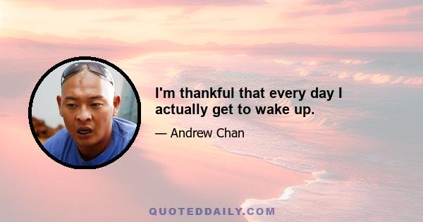 I'm thankful that every day I actually get to wake up.