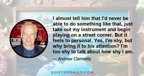 I almost tell him that I'd never be able to do something like that, just take out my instrument and begin playing on a street corner. But it feels to personal. Yes, I'm shy, but why bring it to his attention? I'm too