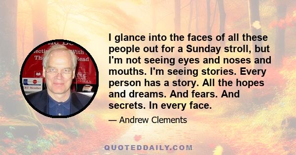 I glance into the faces of all these people out for a Sunday stroll, but I'm not seeing eyes and noses and mouths. I'm seeing stories. Every person has a story. All the hopes and dreams. And fears. And secrets. In every 