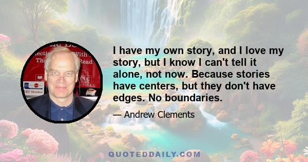 I have my own story, and I love my story, but I know I can't tell it alone, not now. Because stories have centers, but they don't have edges. No boundaries.