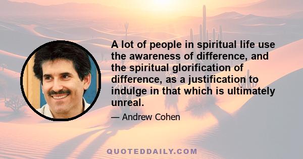 A lot of people in spiritual life use the awareness of difference, and the spiritual glorification of difference, as a justification to indulge in that which is ultimately unreal.