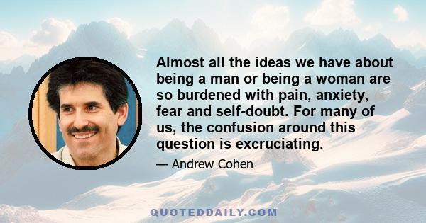 Almost all the ideas we have about being a man or being a woman are so burdened with pain, anxiety, fear and self-doubt. For many of us, the confusion around this question is excruciating.