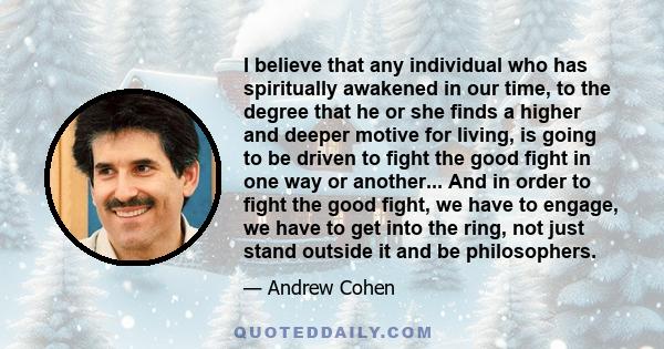 I believe that any individual who has spiritually awakened in our time, to the degree that he or she finds a higher and deeper motive for living, is going to be driven to fight the good fight in one way or another...