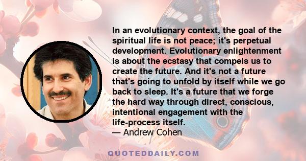 In an evolutionary context, the goal of the spiritual life is not peace; it's perpetual development. Evolutionary enlightenment is about the ecstasy that compels us to create the future. And it's not a future that's