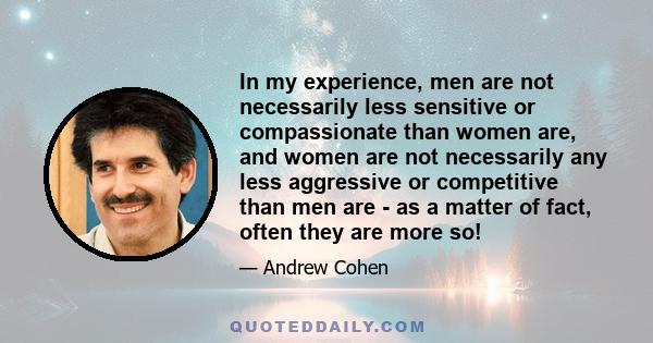 In my experience, men are not necessarily less sensitive or compassionate than women are, and women are not necessarily any less aggressive or competitive than men are - as a matter of fact, often they are more so!