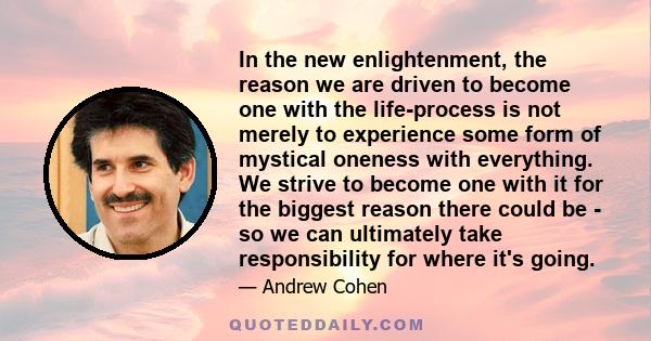 In the new enlightenment, the reason we are driven to become one with the life-process is not merely to experience some form of mystical oneness with everything. We strive to become one with it for the biggest reason