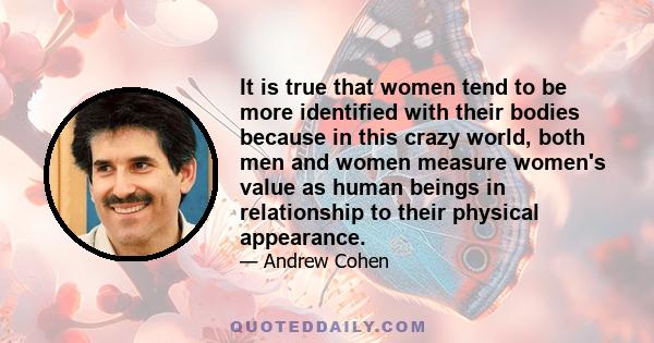 It is true that women tend to be more identified with their bodies because in this crazy world, both men and women measure women's value as human beings in relationship to their physical appearance.