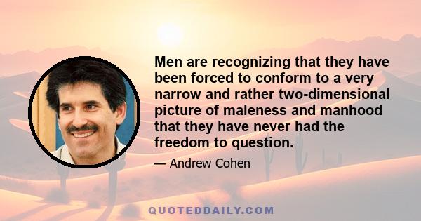 Men are recognizing that they have been forced to conform to a very narrow and rather two-dimensional picture of maleness and manhood that they have never had the freedom to question.