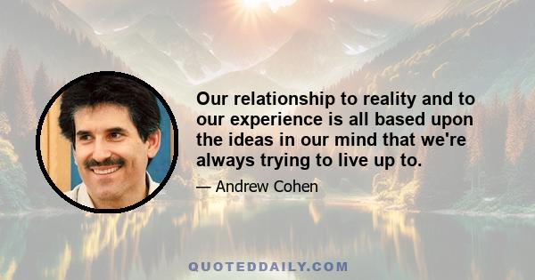 Our relationship to reality and to our experience is all based upon the ideas in our mind that we're always trying to live up to.