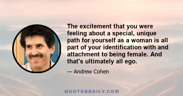 The excitement that you were feeling about a special, unique path for yourself as a woman is all part of your identification with and attachment to being female. And that's ultimately all ego.