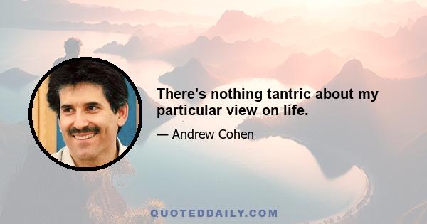 There's nothing tantric about my particular view on life.